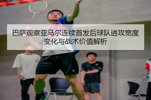 巴萨观察亚马尔连续首发后球队进攻宽度变化与战术价值解析