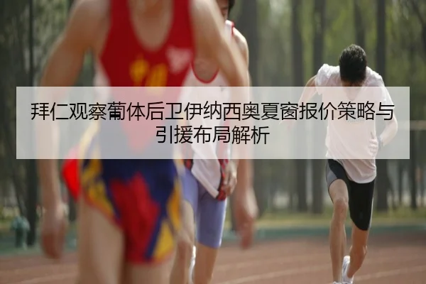 拜仁观察葡体后卫伊纳西奥夏窗报价策略与引援布局解析