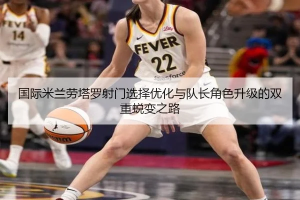 国际米兰劳塔罗射门选择优化与队长角色升级的双重蜕变之路