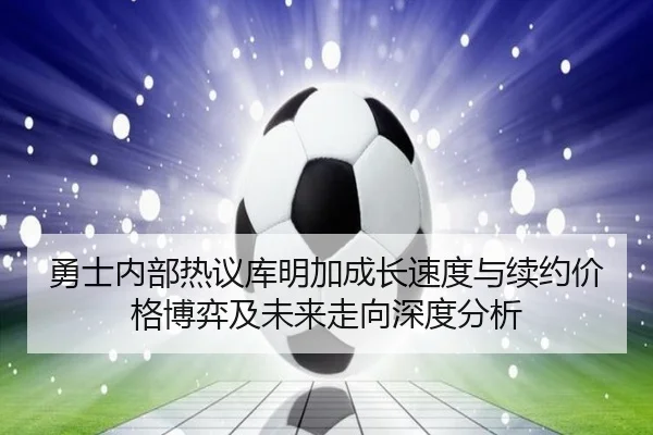 勇士内部热议库明加成长速度与续约价格博弈及未来走向深度分析
