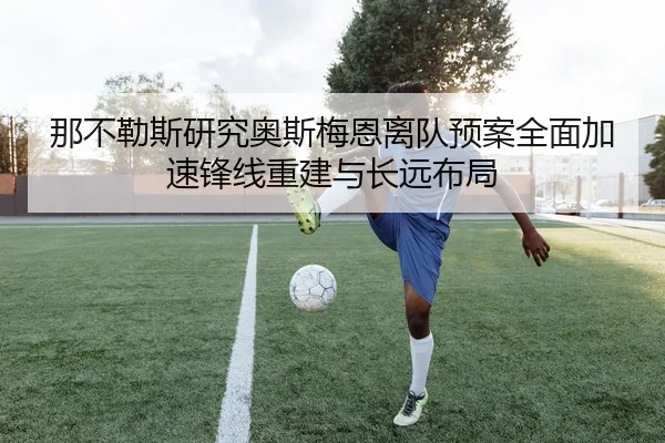 那不勒斯研究奥斯梅恩离队预案全面加速锋线重建与长远布局