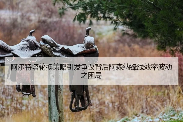 阿尔特塔轮换策略引发争议背后阿森纳锋线效率波动之困局